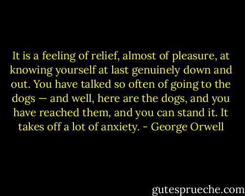 It is a feeling of relief, almost of pleasure, at knowing yourself at last genuinely down and out. You have talked so often of going to the dogs — and well, here are the dogs, and you have reached them, and you can stand it. It takes off a lot of anxiety. - George Orwell