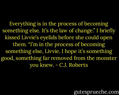 Everything is in the process of becoming something else. It’s the law of change.” I briefly kissed Livvie’s eyelids before she could open them. “I’m in the process of becoming something else, Livvie. I hope it’s something good, something far removed from the monster you knew. - C.J. Roberts