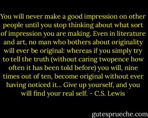 You will never make a good impression on other people until you stop thinking about what sort of impression you are making. Even in literature and art, no man who bothers about originality will ever be original: whereas if you simply try to tell the truth (without caring twopence how often it has been told before) you will, nine times out of ten, become original without ever having noticed it... Give up yourself, and you will find your real self. - C.S. Lewis