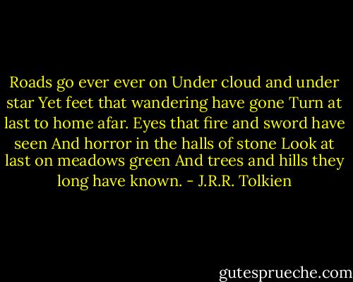 Roads go ever ever on<br />Under cloud and under star<br />Yet feet that wandering have gone<br />Turn at last to home afar.<br />Eyes that fire and sword have seen<br />And horror in the halls of stone<br />Look at last on meadows green<br />And trees and hills they long have known. - J.R.R. Tolkien