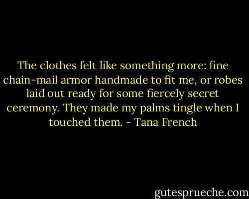 The clothes felt like something more: fine chain-mail armor handmade to fit me, or robes laid out ready for some fiercely secret ceremony. They made my palms tingle when I touched them. - Tana French