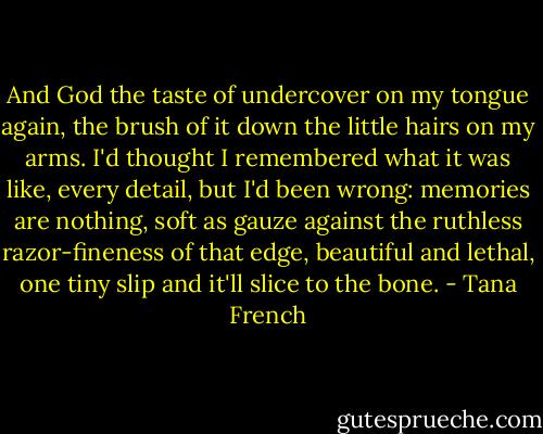 And God the taste of undercover on my tongue again, the brush of it down the little hairs on my arms. I'd thought I remembered what it was like, every detail, but I'd been wrong: memories are nothing, soft as gauze against the ruthless razor-fineness of that edge, beautiful and lethal, one tiny slip and it'll slice to the bone. - Tana French