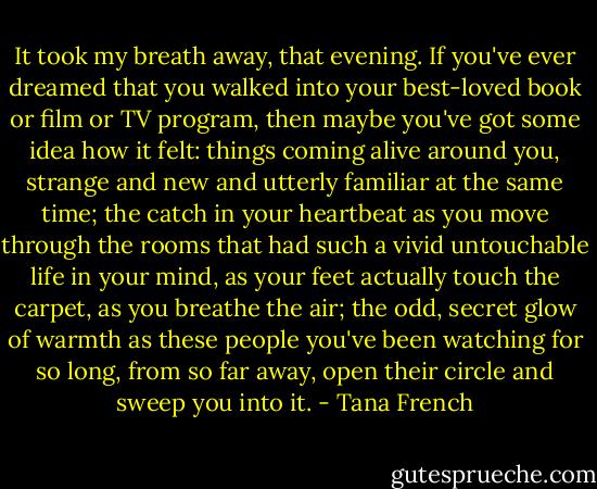 It took my breath away, that evening. If you've ever dreamed that you walked into your best-loved book or film or TV program, then maybe you've got some idea how it felt: things coming alive around you, strange and new and utterly familiar at the same time; the catch in your heartbeat as you move through the rooms that had such a vivid untouchable life in your mind, as your feet actually touch the carpet, as you breathe the air; the odd, secret glow of warmth as these people you've been watching for so long, from so far away, open their circle and sweep you into it. - Tana French