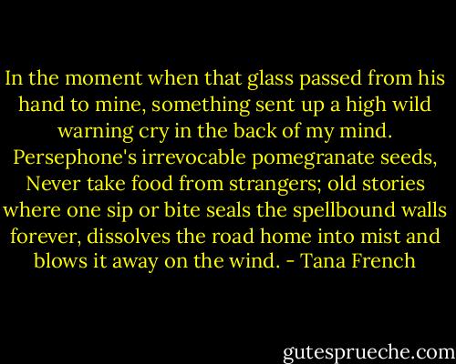 In the moment when that glass passed from his hand to mine, something sent up a high wild warning cry in the back of my mind. Persephone's irrevocable pomegranate seeds, Never take food from strangers; old stories where one sip or bite seals the spellbound walls forever, dissolves the road home into mist and blows it away on the wind. - Tana French