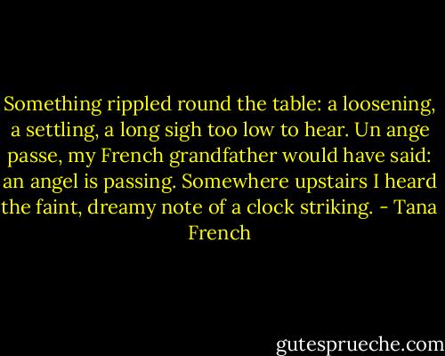 Something rippled round the table: a loosening, a settling, a long sigh too low to hear. Un ange passe, my French grandfather would have said: an angel is passing. Somewhere upstairs I heard the faint, dreamy note of a clock striking. - Tana French