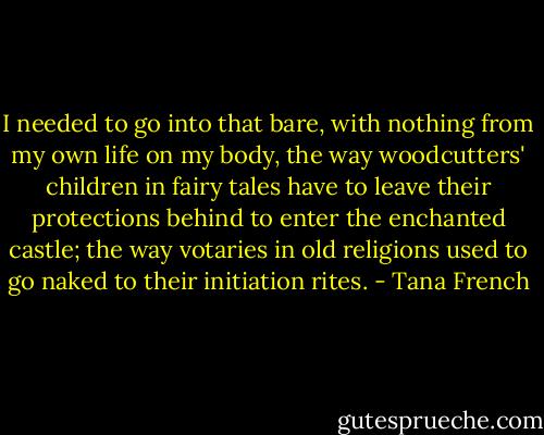 I needed to go into that bare, with nothing from my own life on my body, the way woodcutters' children in fairy tales have to leave their protections behind to enter the enchanted castle; the way votaries in old religions used to go naked to their initiation rites. - Tana French