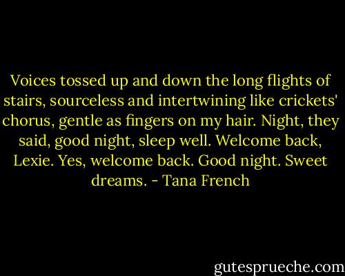 Voices tossed up and down the long flights of stairs, sourceless and intertwining like crickets' chorus, gentle as fingers on my hair. Night, they said, good night, sleep well. Welcome back, Lexie. Yes, welcome back. Good night. Sweet dreams. - Tana French