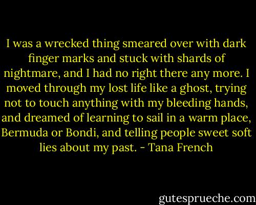 I was a wrecked thing smeared over with dark finger marks and stuck with shards of nightmare, and I had no right there any more. I moved through my lost life like a ghost, trying not to touch anything with my bleeding hands, and dreamed of learning to sail in a warm place, Bermuda or Bondi, and telling people sweet soft lies about my past. - Tana French