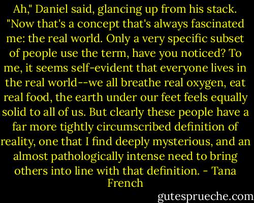 Ah," Daniel said, glancing up from his stack. "Now that's a concept that's always fascinated me: the real world. Only a very specific subset of people use the term, have you noticed? To me, it seems self-evident that everyone lives in the real world--we all breathe real oxygen, eat real food, the earth under our feet feels equally solid to all of us. But clearly these people have a far more tightly circumscribed definition of reality, one that I find deeply mysterious, and an almost pathologically intense need to bring others into line with that definition. - Tana French