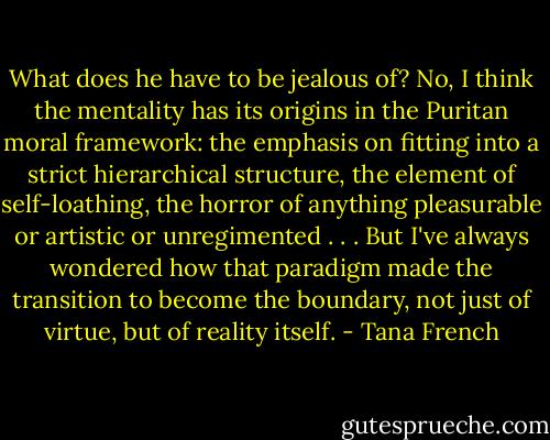 What does he have to be jealous of? No, I think the mentality has its origins in the Puritan moral framework: the emphasis on fitting into a strict hierarchical structure, the element of self-loathing, the horror of anything pleasurable or artistic or unregimented . . . But I've always wondered how that paradigm made the transition to become the boundary, not just of virtue, but of reality itself. - Tana French