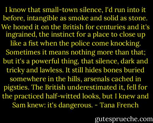 I know that small-town silence, I'd run into it before, intangible as smoke and solid as stone. We honed it on the British for centuries and it's ingrained, the instinct for a place to close up like a fist when the police come knocking. Sometimes it means nothing more than that; but it's a powerful thing, that silence, dark and tricky and lawless. It still hides bones buried somewhere in the hills, arsenals cached in pigsties. The British underestimated it, fell for the practiced half-witted looks, but I knew and Sam knew: it's dangerous. - Tana French