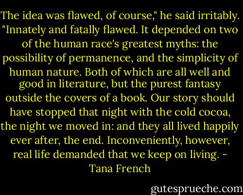 The idea was flawed, of course," he said irritably. "Innately and fatally flawed. It depended on two of the human race's greatest myths: the possibility of permanence, and the simplicity of human nature. Both of which are all well and good in literature, but the purest fantasy outside the covers of a book. Our story should have stopped that night with the cold cocoa, the night we moved in: and they all lived happily ever after, the end. Inconveniently, however, real life demanded that we keep on living. - Tana French