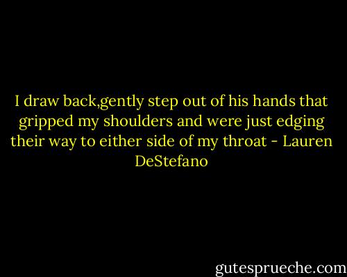 I draw back,gently step out of his hands that gripped my shoulders and were just edging their way to either side of my throat - Lauren DeStefano
