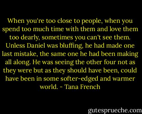 When you're too close to people, when you spend too much time with them and love them too dearly, sometimes you can't see them. Unless Daniel was bluffing, he had made one last mistake, the same one he had been making all along. He was seeing the other four not as they were but as they should have been, could have been in some softer-edged and warmer world. - Tana French