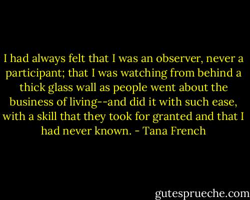 I had always felt that I was an observer, never a participant; that I was watching from behind a thick glass wall as people went about the business of living--and did it with such ease, with a skill that they took for granted and that I had never known. - Tana French