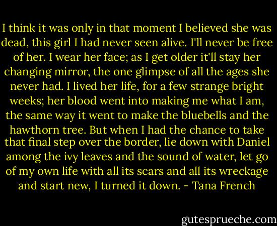 I think it was only in that moment I believed she was dead, this girl I had never seen alive. I'll never be free of her. I wear her face; as I get older it'll stay her changing mirror, the one glimpse of all the ages she never had. I lived her life, for a few strange bright weeks; her blood went into making me what I am, the same way it went to make the bluebells and the hawthorn tree. But when I had the chance to take that final step over the border, lie down with Daniel among the ivy leaves and the sound of water, let go of my own life with all its scars and all its wreckage and start new, I turned it down. - Tana French