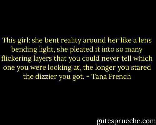This girl: she bent reality around her like a lens bending light, she pleated it into so many flickering layers that you could never tell which one you were looking at, the longer you stared the dizzier you got. - Tana French