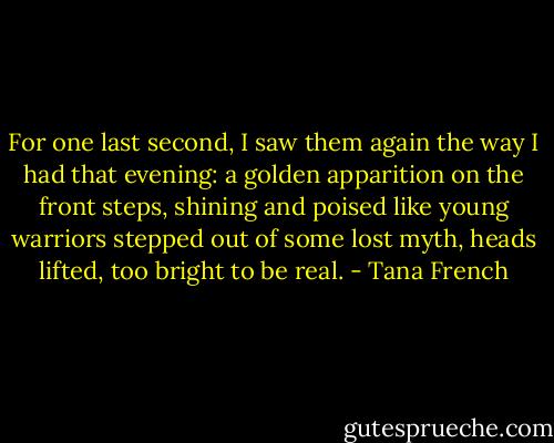 For one last second, I saw them again the way I had that evening: a golden apparition on the front steps, shining and poised like young warriors stepped out of some lost myth, heads lifted, too bright to be real. - Tana French