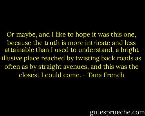 Or maybe, and I like to hope it was this one, because the truth is more intricate and less attainable than I used to understand, a bright illusive place reached by twisting back roads as often as by straight avenues, and this was the closest I could come. - Tana French