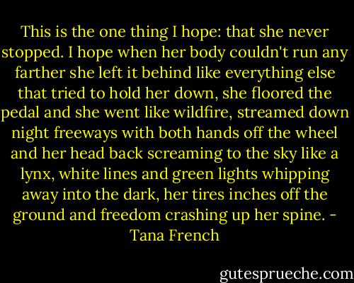 This is the one thing I hope: that she never stopped. I hope when her body couldn't run any farther she left it behind like everything else that tried to hold her down, she floored the pedal and she went like wildfire, streamed down night freeways with both hands off the wheel and her head back screaming to the sky like a lynx, white lines and green lights whipping away into the dark, her tires inches off the ground and freedom crashing up her spine. - Tana French