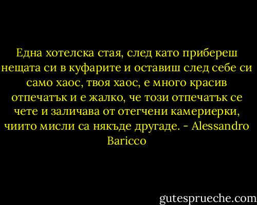 Една хотелска стая, след като прибереш нещата си в куфарите и оставиш след себе си само хаос, твоя хаос, е много красив отпечатък и е жалко, че този отпечатък се чете и заличава от отегчени камериерки, чиито мисли са някъде другаде. - Alessandro Baricco