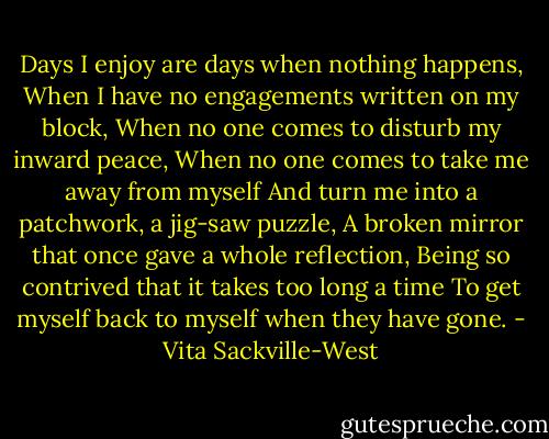 Days I enjoy are days when nothing happens,<br />When I have no engagements written on my block,<br />When no one comes to disturb my inward peace,<br />When no one comes to take me away from myself<br />And turn me into a patchwork, a jig-saw puzzle,<br />A broken mirror that once gave a whole reflection,<br />Being so contrived that it takes too long a time<br />To get myself back to myself when they have gone. - Vita Sackville-West