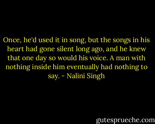 Once, he'd used it in song, but the songs in his heart had gone silent long ago, and he knew that one day so would his voice. A man with nothing inside him eventually had nothing to say. - Nalini Singh