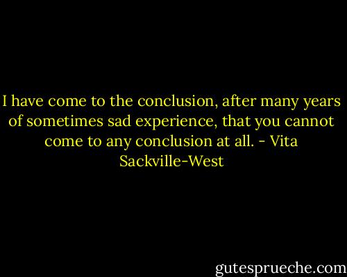 I have come to the conclusion, after many years of sometimes sad experience, that you cannot come to any conclusion at all. - Vita Sackville-West