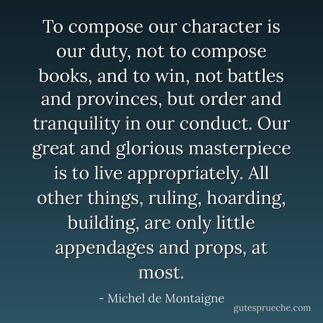 To compose our character is our duty, not to compose books, and to win, not battles and provinces, but order and tranquility in our conduct. Our great and glorious masterpiece is to live appropriately. All other things, ruling, hoarding, building, are only little appendages and props, at most. - Michel de Montaigne