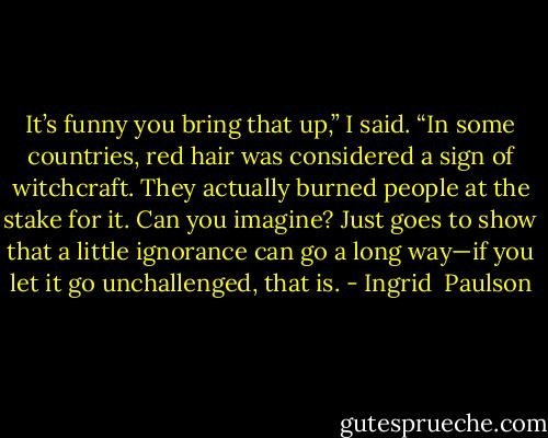 It’s funny you bring that up,” I said. “In some countries, red hair was considered a sign of witchcraft. They actually burned people at the stake for it. Can you imagine? Just goes to show that a little ignorance can go a long way—if you let it go unchallenged, that is. - Ingrid  Paulson