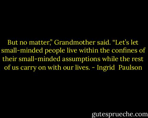 But no matter,” Grandmother said. “Let’s let small-minded people live within the confines of their small-minded assumptions while the rest of us carry on with our lives. - Ingrid  Paulson