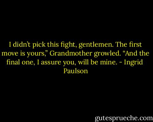 I didn’t pick this fight, gentlemen. The first move is yours,” Grandmother growled. “And the final one, I assure you, will be mine. - Ingrid  Paulson