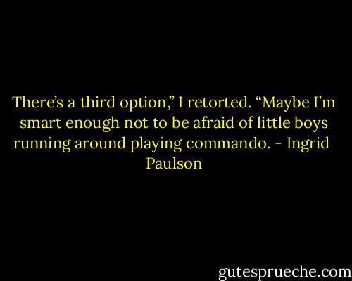 There’s a third option,” I retorted. “Maybe I’m smart enough not to be afraid of little boys running around playing commando. - Ingrid  Paulson