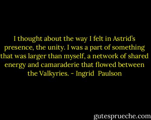 I thought about the way I felt in Astrid’s presence, the unity. I was a part of something that was larger than myself, a network of shared energy and camaraderie that flowed between the Valkyries. - Ingrid  Paulson