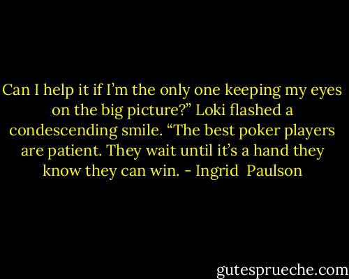 Can I help it if I’m the only one keeping my eyes on the big picture?” Loki flashed a condescending smile. “The best poker players are patient. They wait until it’s a hand they know they can win. - Ingrid  Paulson