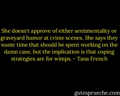 She doesn't approve of either sentimentality or graveyard humor at crime scenes. She says they waste time that should be spent working on the damn case, but the implication is that coping strategies are for wimps. - Tana French