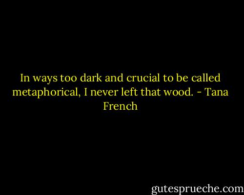 In ways too dark and crucial to be called metaphorical, I never left that wood. - Tana French