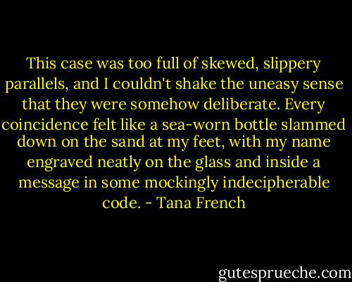 This case was too full of skewed, slippery parallels, and I couldn't shake the uneasy sense that they were somehow deliberate. Every coincidence felt like a sea-worn bottle slammed down on the sand at my feet, with my name engraved neatly on the glass and inside a message in some mockingly indecipherable code. - Tana French