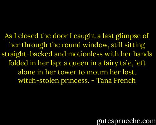 As I closed the door I caught a last glimpse of her through the round window, still sitting straight-backed and motionless with her hands folded in her lap: a queen in a fairy tale, left alone in her tower to mourn her lost, witch-stolen princess. - Tana French
