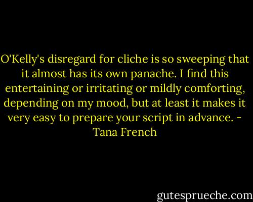 O'Kelly's disregard for cliche is so sweeping that it almost has its own panache. I find this entertaining or irritating or mildly comforting, depending on my mood, but at least it makes it very easy to prepare your script in advance. - Tana French