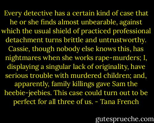 Every detective has a certain kind of case that he or she finds almost unbearable, against which the usual shield of practiced professional detachment turns brittle and untrustworthy. Cassie, though nobody else knows this, has nightmares when she works rape-murders; I, displaying a singular lack of originality, have serious trouble with murdered children; and, apparently, family killings gave Sam the heebie-jeebies. This case could turn out to be perfect for all three of us. - Tana French
