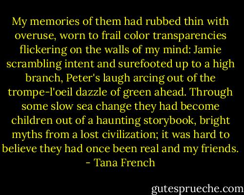 My memories of them had rubbed thin with overuse, worn to frail color transparencies flickering on the walls of my mind: Jamie scrambling intent and surefooted up to a high branch, Peter's laugh arcing out of the trompe-l'oeil dazzle of green ahead. Through some slow sea change they had become children out of a haunting storybook, bright myths from a lost civilization; it was hard to believe they had once been real and my friends. - Tana French