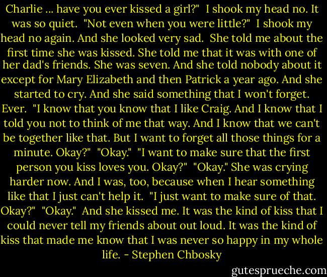 Charlie ... have you ever kissed a girl?"<br /> I shook my head no. It was so quiet.<br /> "Not even when you were little?"<br /> I shook my head no again. And she looked very sad.<br /> She told me about the first time she was kissed. She told me that it was with one of her dad's friends. She was seven. And she told nobody about it except for Mary Elizabeth and then Patrick a year ago. And she started to cry. And she said something that I won't forget. Ever.<br /> "I know that you know that I like Craig. And I know that I told you not to think of me that way. And I know that we can't be together like that. But I want to forget all those things for a minute. Okay?"<br /> "Okay."<br /> "I want to make sure that the first person you kiss loves you. Okay?"<br /> "Okay." She was crying harder now. And I was, too, because when I hear something like that I just can't help it.<br /> "I just want to make sure of that. Okay?"<br /> "Okay."<br /> And she kissed me. It was the kind of kiss that I could never tell my friends about out loud. It was the kind of kiss that made me know that I was never so happy in my whole life. - Stephen Chbosky