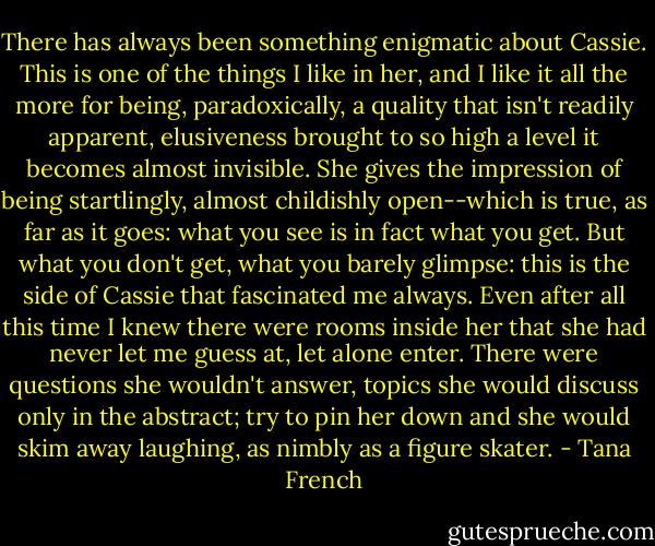 There has always been something enigmatic about Cassie. This is one of the things I like in her, and I like it all the more for being, paradoxically, a quality that isn't readily apparent, elusiveness brought to so high a level it becomes almost invisible. She gives the impression of being startlingly, almost childishly open--which is true, as far as it goes: what you see is in fact what you get. But what you don't get, what you barely glimpse: this is the side of Cassie that fascinated me always. Even after all this time I knew there were rooms inside her that she had never let me guess at, let alone enter. There were questions she wouldn't answer, topics she would discuss only in the abstract; try to pin her down and she would skim away laughing, as nimbly as a figure skater. - Tana French