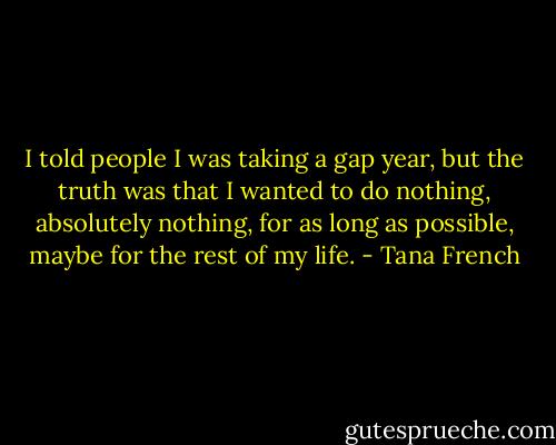 I told people I was taking a gap year, but the truth was that I wanted to do nothing, absolutely nothing, for as long as possible, maybe for the rest of my life. - Tana French