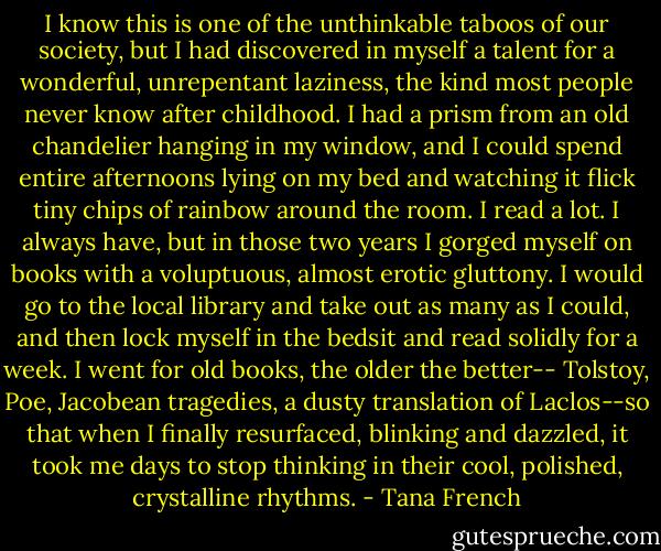 I know this is one of the unthinkable taboos of our society, but I had discovered in myself a talent for a wonderful, unrepentant laziness, the kind most people never know after childhood. I had a prism from an old chandelier hanging in my window, and I could spend entire afternoons lying on my bed and watching it flick tiny chips of rainbow around the room. I read a lot. I always have, but in those two years I gorged myself on books with a voluptuous, almost erotic gluttony. I would go to the local library and take out as many as I could, and then lock myself in the bedsit and read solidly for a week. I went for old books, the older the better-- Tolstoy, Poe, Jacobean tragedies, a dusty translation of Laclos--so that when I finally resurfaced, blinking and dazzled, it took me days to stop thinking in their cool, polished, crystalline rhythms. - Tana French