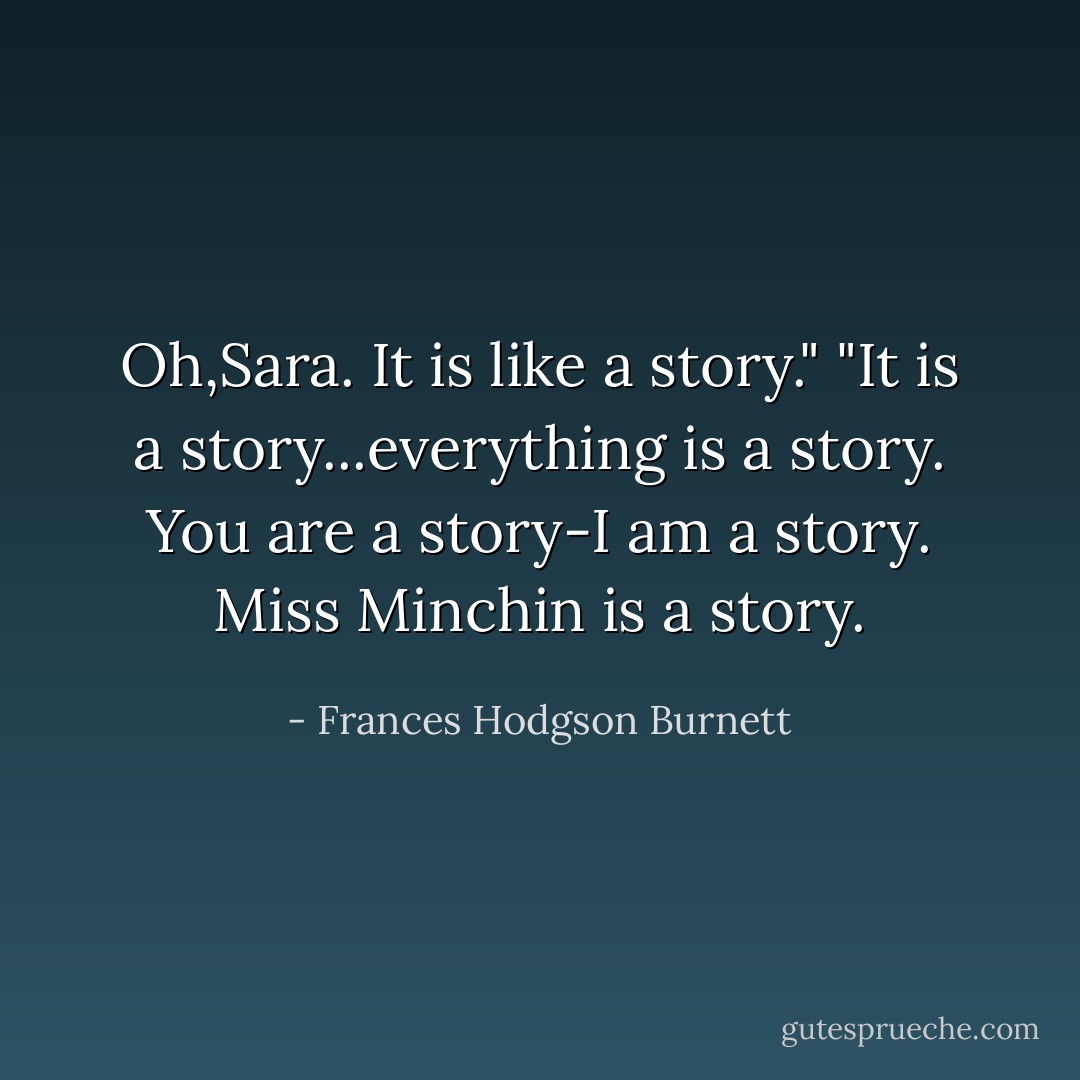 Oh,Sara. It is like a story." "It is a story...everything is a story. You are a story-I am a story. Miss Minchin is a story. - Frances Hodgson Burnett
