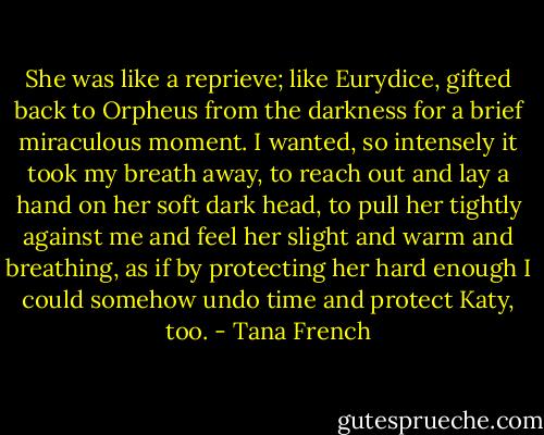 She was like a reprieve; like Eurydice, gifted back to Orpheus from the darkness for a brief miraculous moment. I wanted, so intensely it took my breath away, to reach out and lay a hand on her soft dark head, to pull her tightly against me and feel her slight and warm and breathing, as if by protecting her hard enough I could somehow undo time and protect Katy, too. - Tana French