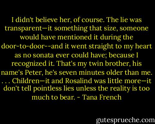 I didn't believe her, of course. The lie was transparent—it something that size, someone would have mentioned it during the door-to-door--and it went straight to my heart as no sonata ever could have; because I recognized it. That's my twin brother, his name's Peter, he's seven minutes older than me. . . . Children—it and Rosalind was little more—it don't tell pointless lies unless the reality is too much to bear. - Tana French