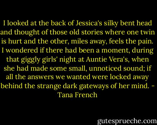 I looked at the back of Jessica's silky bent head and thought of those old stories where one twin is hurt and the other, miles away, feels the pain. I wondered if there had been a moment, during that giggly girls' night at Auntie Vera's, when she had made some small, unnoticed sound; if all the answers we wanted were locked away behind the strange dark gateways of her mind. - Tana French